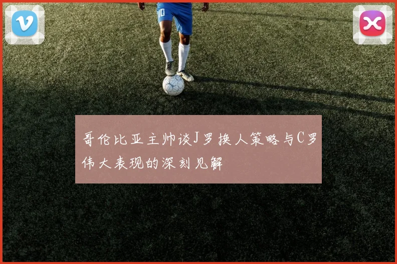 哥伦比亚主帅谈J罗换人策略与C罗伟大表现的深刻见解