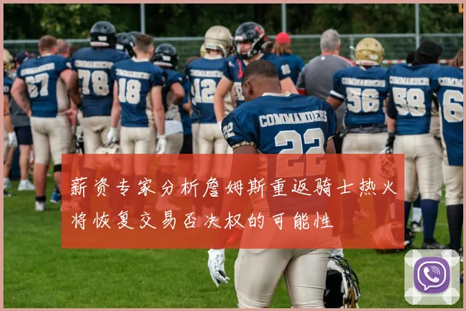 薪资专家分析詹姆斯重返骑士热火将恢复交易否决权的可能性