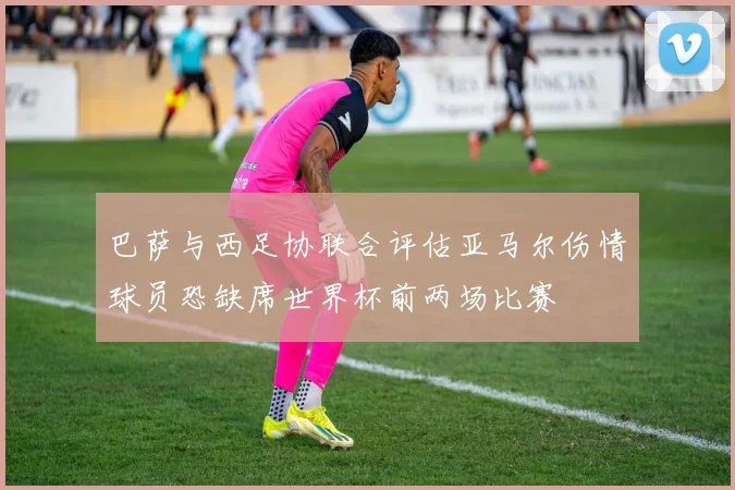 巴萨与西足协联合评估亚马尔伤情球员恐缺席世界杯前两场比赛