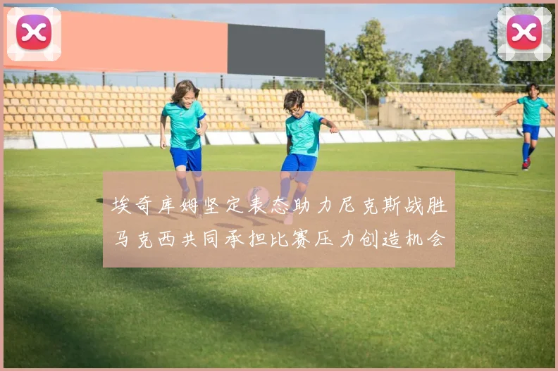 埃奇库姆坚定表态助力尼克斯战胜马克西共同承担比赛压力创造机会