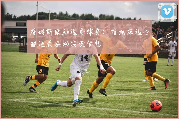 詹姆斯鼓励选秀球员：首轮落选也能逆袭成功实现梦想