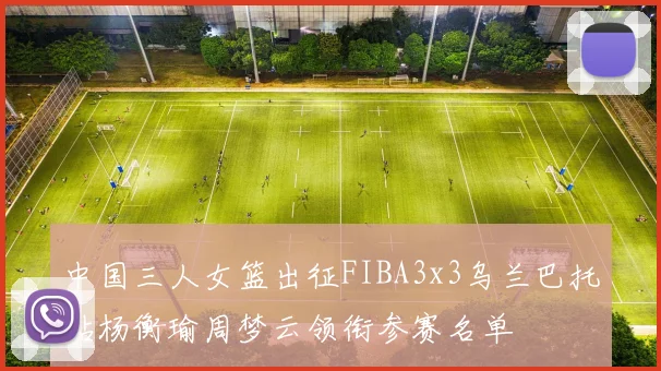 中国三人女篮出征FIBA3x3乌兰巴托站杨衡瑜周梦云领衔参赛名单