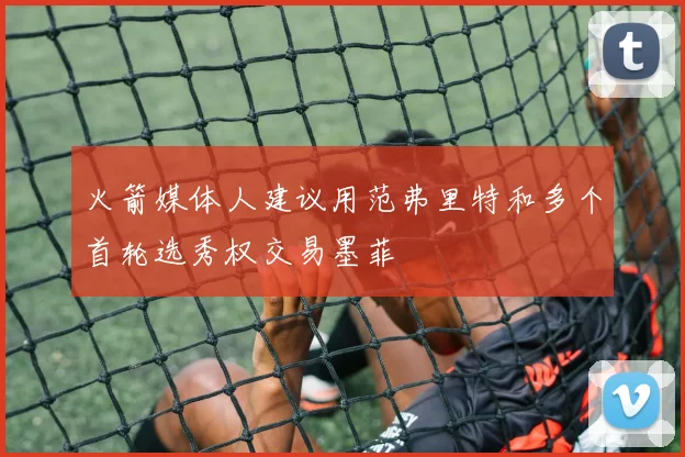 火箭媒体人建议用范弗里特和多个首轮选秀权交易墨菲