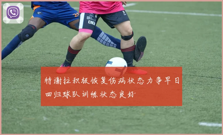特谢拉积极恢复伤病状态力争早日回归球队训练状态良好