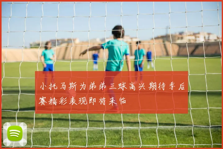 小托马斯为弟弟三球高兴期待季后赛精彩表现即将来临