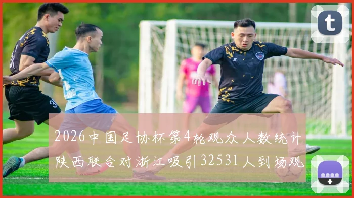 2026中国足协杯第4轮观众人数统计陕西联合对浙江吸引32531人到场观看