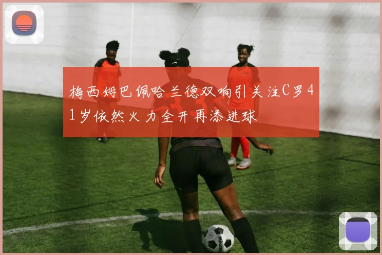 梅西姆巴佩哈兰德双响引关注C罗41岁依然火力全开再添进球