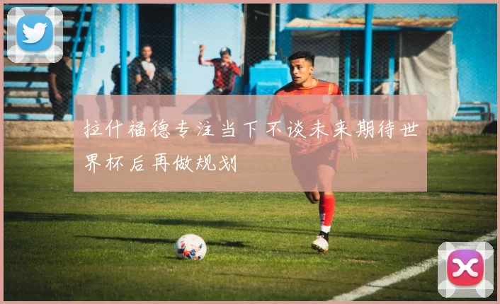 拉什福德专注当下不谈未来期待世界杯后再做规划