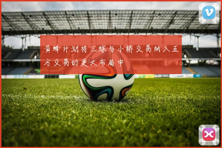 黄蜂计划将三球与小桥交易纳入五方交易的更大布局中
