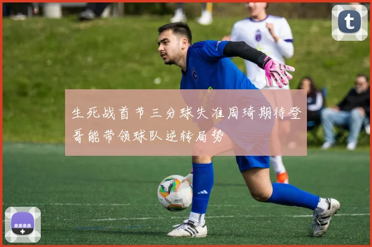 生死战首节三分球失准周琦期待登哥能带领球队逆转局势