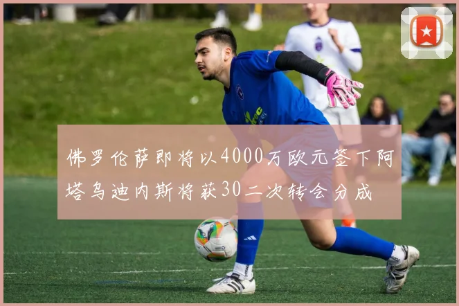 佛罗伦萨即将以4000万欧元签下阿塔乌迪内斯将获30二次转会分成