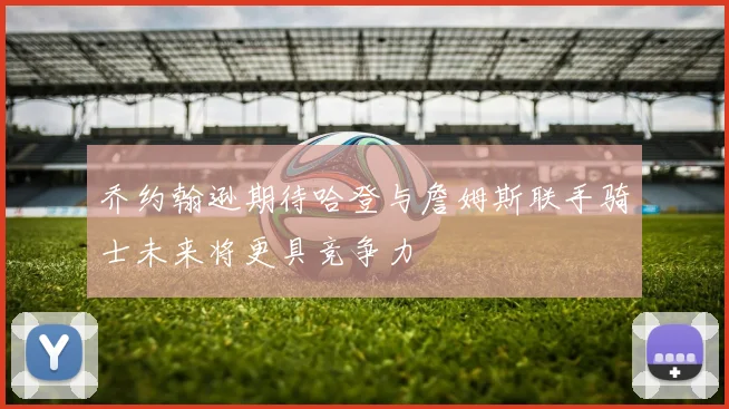 乔约翰逊期待哈登与詹姆斯联手骑士未来将更具竞争力