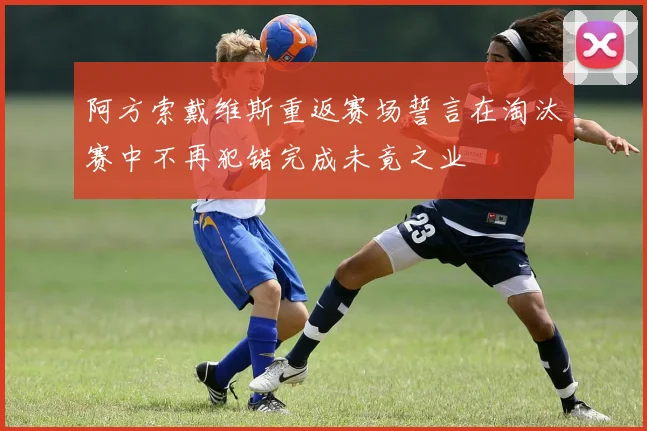 阿方索戴维斯重返赛场誓言在淘汰赛中不再犯错完成未竟之业