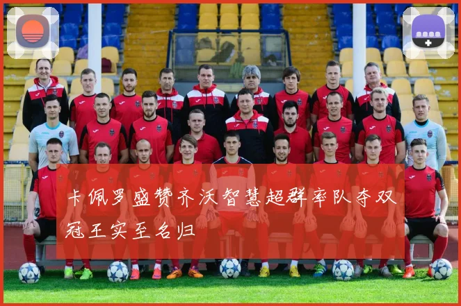 卡佩罗盛赞齐沃智慧超群率队夺双冠王实至名归