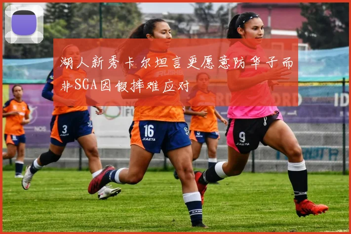 湖人新秀卡尔坦言更愿意防华子而非SGA因假摔难应对