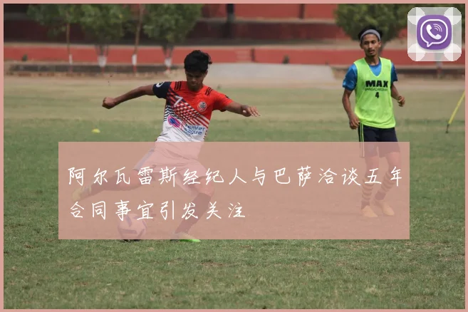 阿尔瓦雷斯经纪人与巴萨洽谈五年合同事宜引发关注