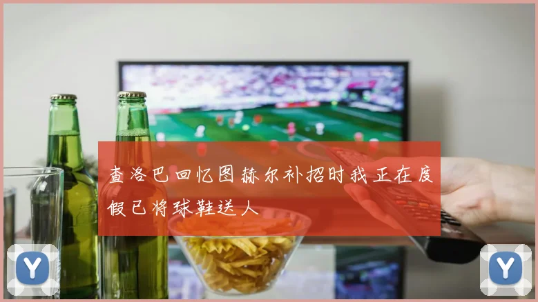 查洛巴回忆图赫尔补招时我正在度假已将球鞋送人