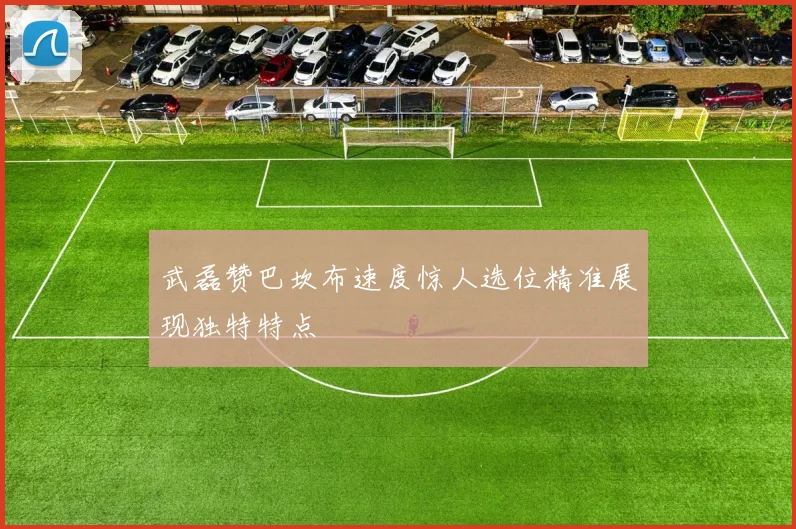 武磊赞巴坎布速度惊人选位精准展现独特特点