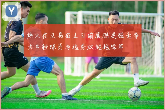 热火在交易截止日前展现更强竞争力年轻球员与选秀权超越绿军