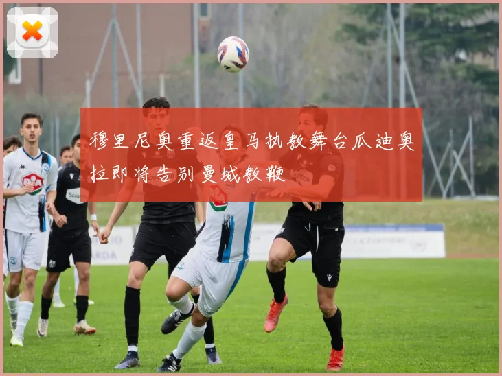 穆里尼奥重返皇马执教舞台瓜迪奥拉即将告别曼城教鞭
