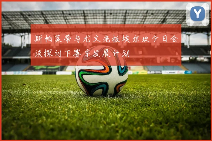 斯帕莱蒂与尤文老板埃尔坎今日会谈探讨下赛季发展计划
