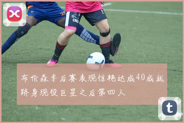 布伦森季后赛表现惊艳达成40成就跻身现役巨星之后第四人
