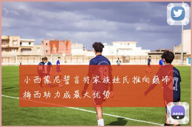 小西蒙尼誓言将家族姓氏推向巅峰梅西助力成最大优势