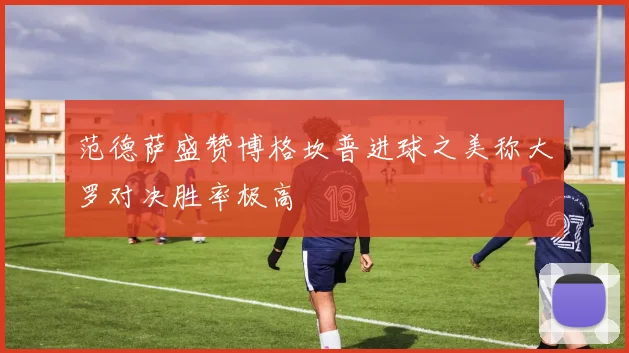 范德萨盛赞博格坎普进球之美称大罗对决胜率极高