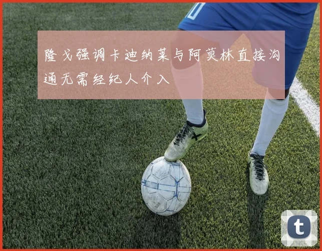 隆戈强调卡迪纳莱与阿莫林直接沟通无需经纪人介入
