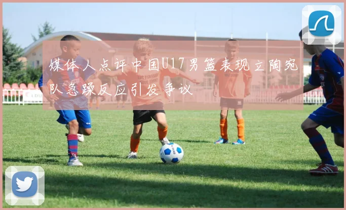 媒体人点评中国U17男篮表现立陶宛队急躁反应引发争议