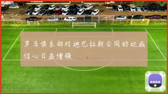 罗马俱乐部对迪巴拉新合同的达成信心日益增强