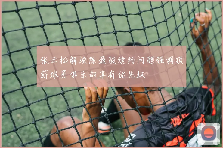 张云松解读陈盈骏续约问题强调顶薪球员俱乐部享有优先权